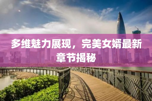 多维魅力展现，完美女婿最新章节揭秘