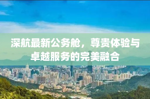 深航最新公务舱，尊贵体验与卓越服务的完美融合