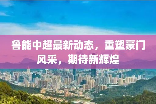 鲁能中超最新动态，重塑豪门风采，期待新辉煌
