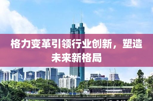 格力变革引领行业创新，塑造未来新格局