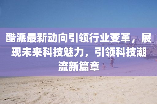 酷派最新动向引领行业变革，展现未来科技魅力，引领科技潮流新篇章