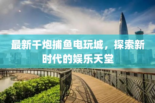 最新千炮捕鱼电玩城，探索新时代的娱乐天堂