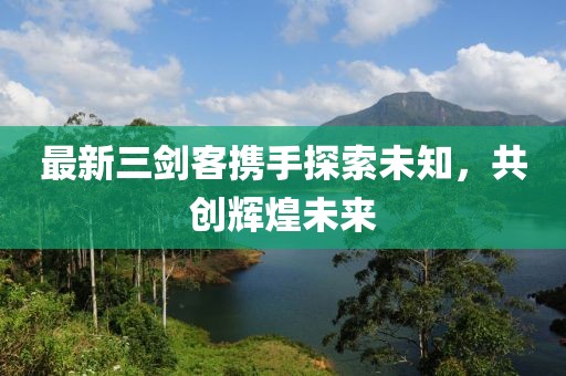 最新三剑客携手探索未知，共创辉煌未来