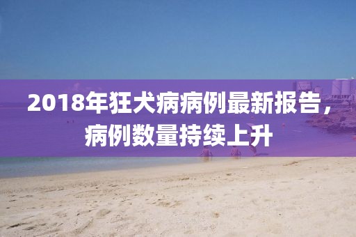 2018年狂犬病病例最新报告，病例数量持续上升