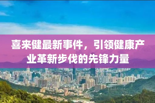 喜来健最新事件，引领健康产业革新步伐的先锋力量