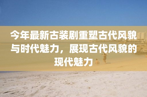 今年最新古装剧重塑古代风貌与时代魅力，展现古代风貌的现代魅力