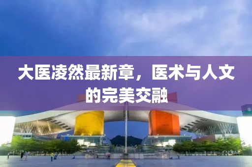 大医凌然最新章，医术与人文的完美交融