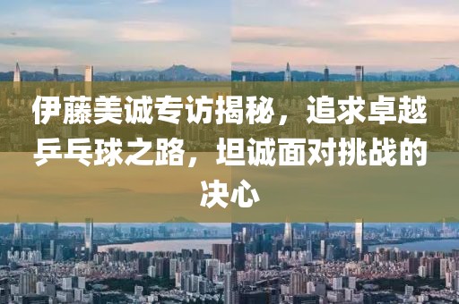 伊藤美诚专访揭秘，追求卓越乒乓球之路，坦诚面对挑战的决心