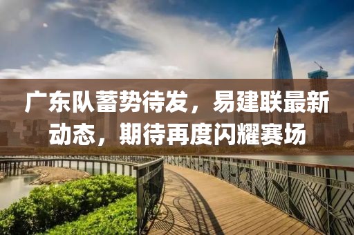 广东队蓄势待发，易建联最新动态，期待再度闪耀赛场