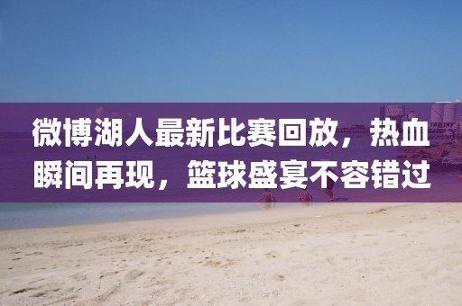 微博湖人最新比赛回放，热血瞬间再现，篮球盛宴不容错过