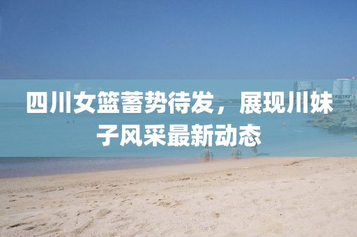 四川女篮蓄势待发，展现川妹子风采最新动态