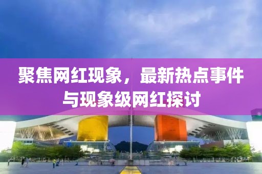 聚焦网红现象，最新热点事件与现象级网红探讨