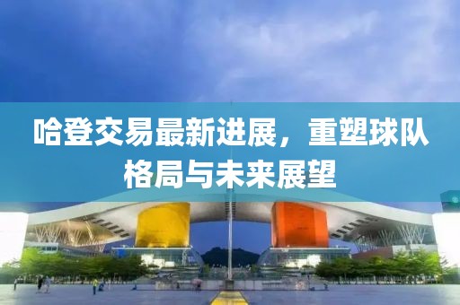 哈登交易最新进展，重塑球队格局与未来展望