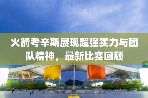 火箭考辛斯展现超强实力与团队精神，最新比赛回顾