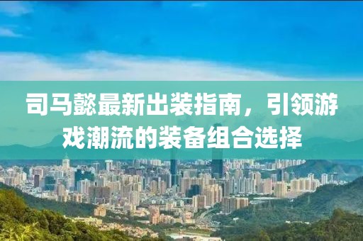 司马懿最新出装指南，引领游戏潮流的装备组合选择