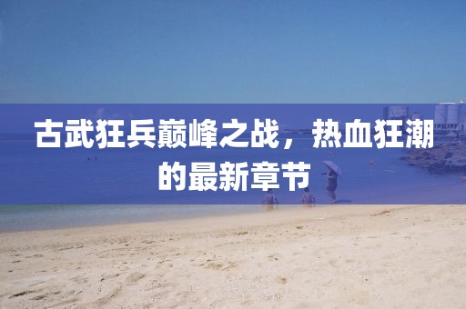 古武狂兵巅峰之战，热血狂潮的最新章节