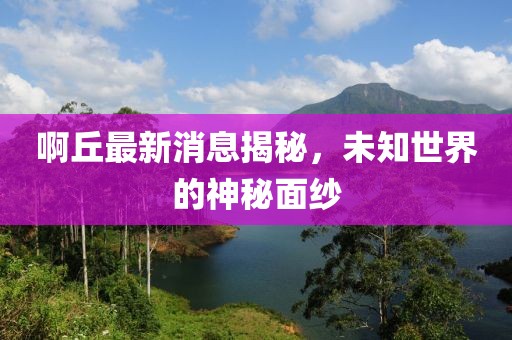 啊丘最新消息揭秘，未知世界的神秘面纱