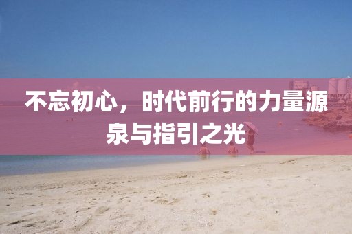 不忘初心，时代前行的力量源泉与指引之光