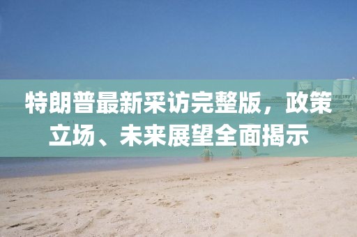 特朗普最新采访完整版，政策立场、未来展望全面揭示