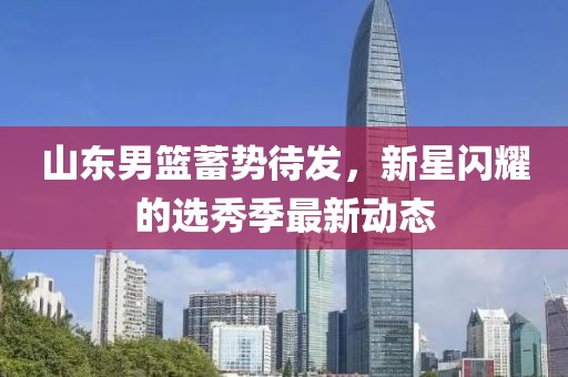 山东男篮蓄势待发，新星闪耀的选秀季最新动态