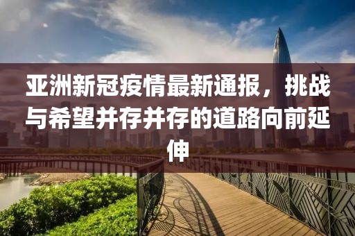 亚洲新冠疫情最新通报，挑战与希望并存并存的道路向前延伸