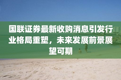 国联证券最新收购消息引发行业格局重塑，未来发展前景展望可期
