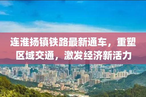 连淮扬镇铁路最新通车，重塑区域交通，激发经济新活力