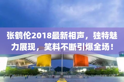 张鹤伦2018最新相声，独特魅力展现，笑料不断引爆全场！