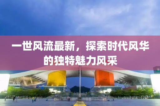 一世风流最新，探索时代风华的独特魅力风采