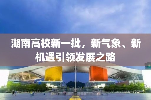 湖南高校新一批，新气象、新机遇引领发展之路