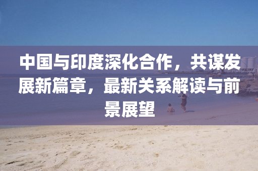 中国与印度深化合作，共谋发展新篇章，最新关系解读与前景展望