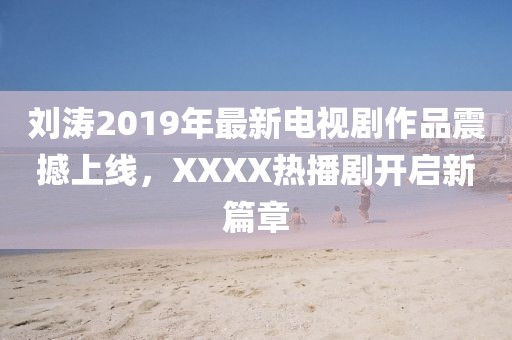 刘涛2019年最新电视剧作品震撼上线，XXXX热播剧开启新篇章