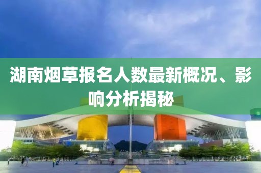 湖南烟草报名人数最新概况、影响分析揭秘