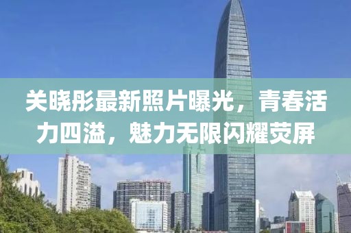 关晓彤最新照片曝光，青春活力四溢，魅力无限闪耀荧屏