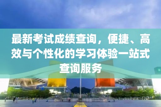 最新考试成绩查询，便捷、高效与个性化的学习体验一站式查询服务