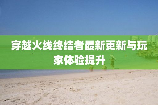穿越火线终结者最新更新与玩家体验提升