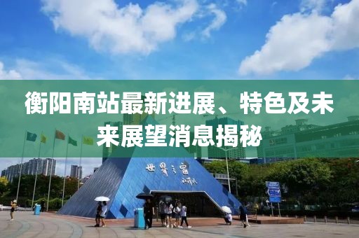 衡阳南站最新进展、特色及未来展望消息揭秘