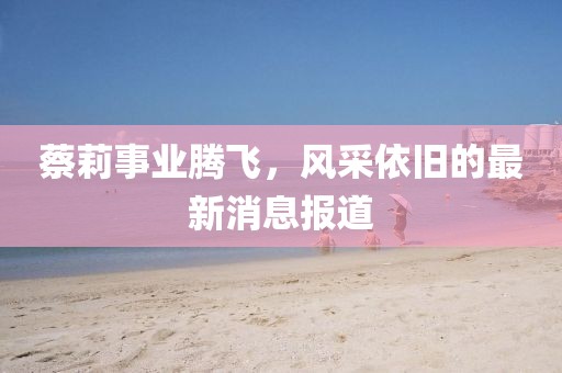 蔡莉事业腾飞，风采依旧的最新消息报道