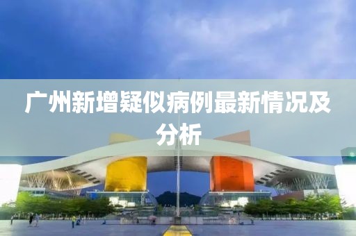 广州新增疑似病例最新情况及分析