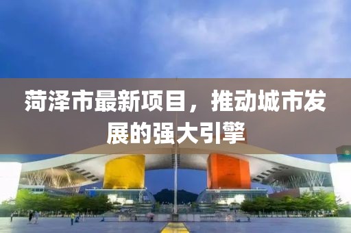 菏泽市最新项目，推动城市发展的强大引擎