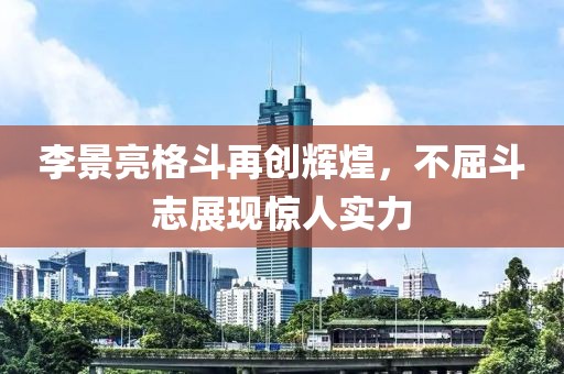 李景亮格斗再创辉煌，不屈斗志展现惊人实力