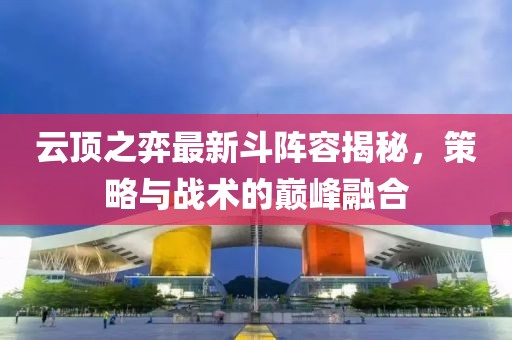 云顶之弈最新斗阵容揭秘，策略与战术的巅峰融合