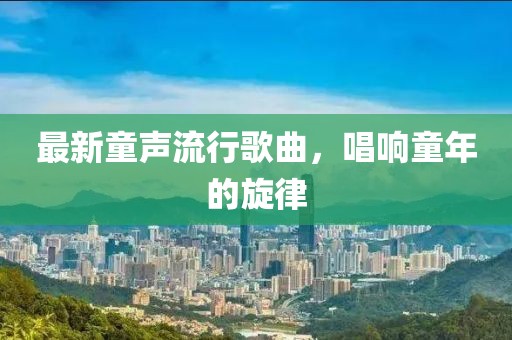 最新童声流行歌曲，唱响童年的旋律