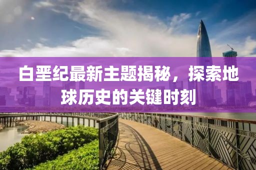 白垩纪最新主题揭秘，探索地球历史的关键时刻