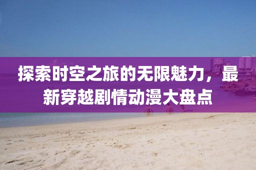 探索时空之旅的无限魅力，最新穿越剧情动漫大盘点