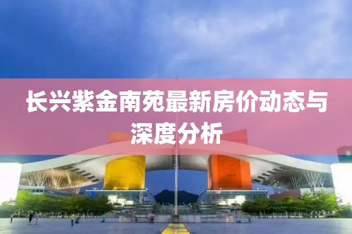 长兴紫金南苑最新房价动态与深度分析