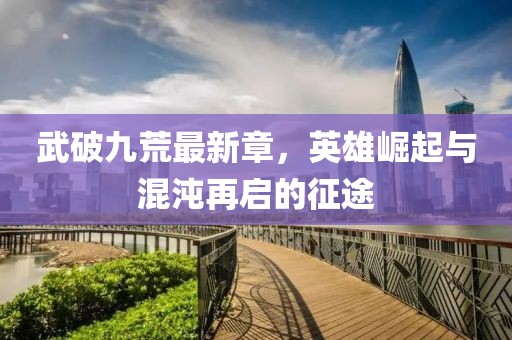 武破九荒最新章，英雄崛起与混沌再启的征途