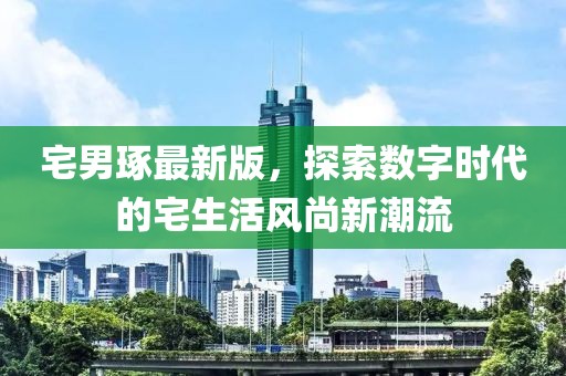 宅男琢最新版，探索数字时代的宅生活风尚新潮流