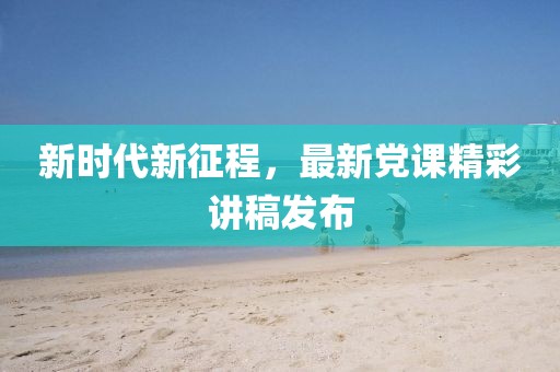 新时代新征程，最新党课精彩讲稿发布
