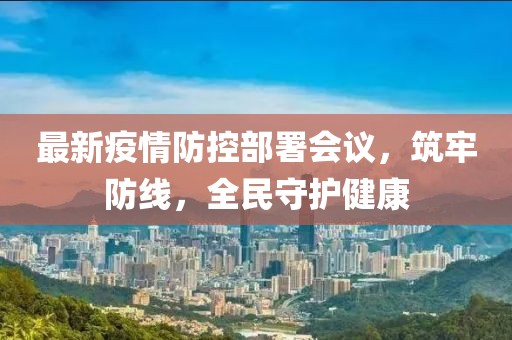 最新疫情防控部署会议，筑牢防线，全民守护健康